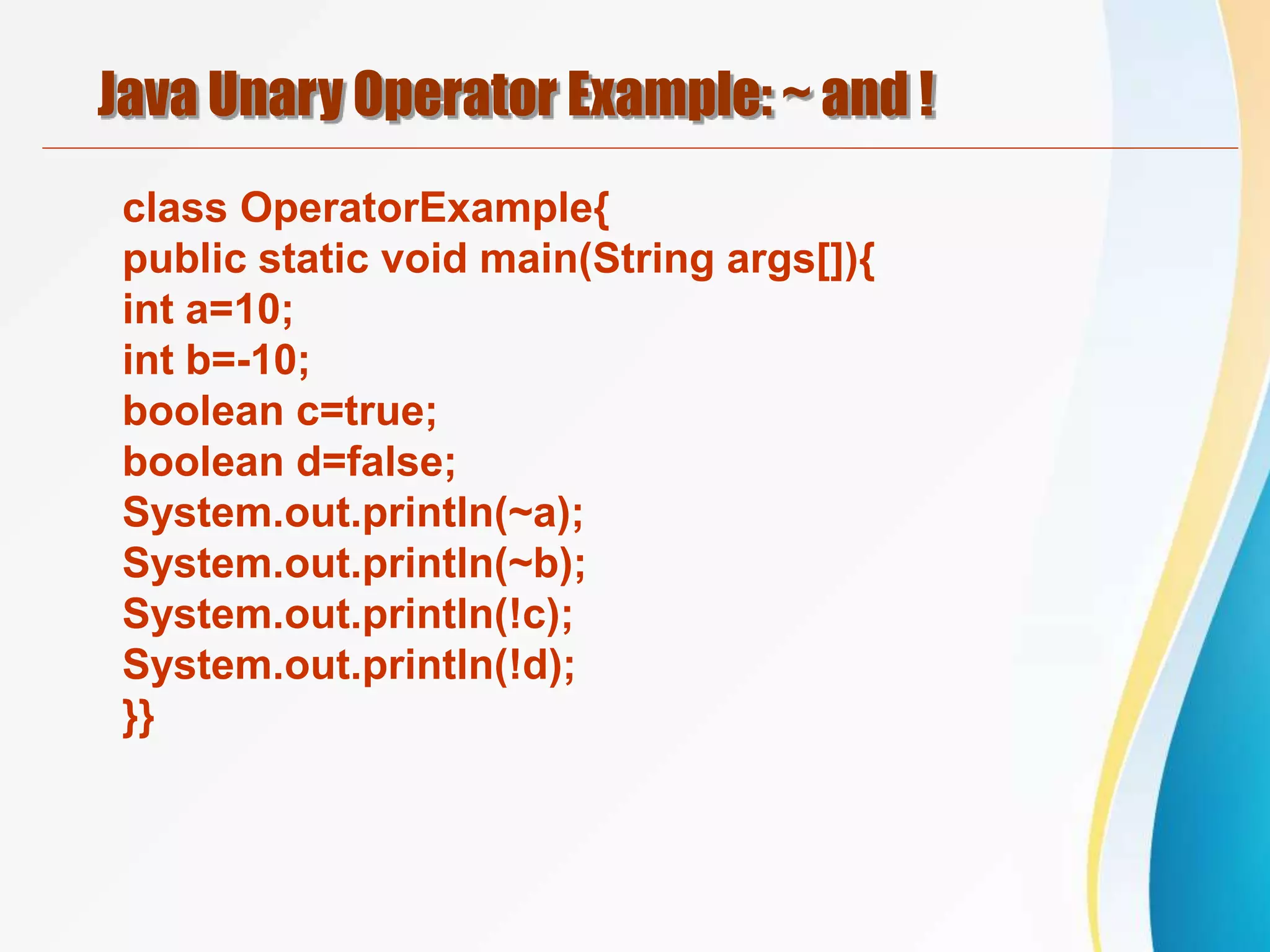 Java Unary Operator Example: ~ and !
class OperatorExample{
public static void main(String args[]){
int a=10;
int b=-10;
boolean c=true;
boolean d=false;
System.out.println(~a);
System.out.println(~b);
System.out.println(!c);
System.out.println(!d);
}}
 