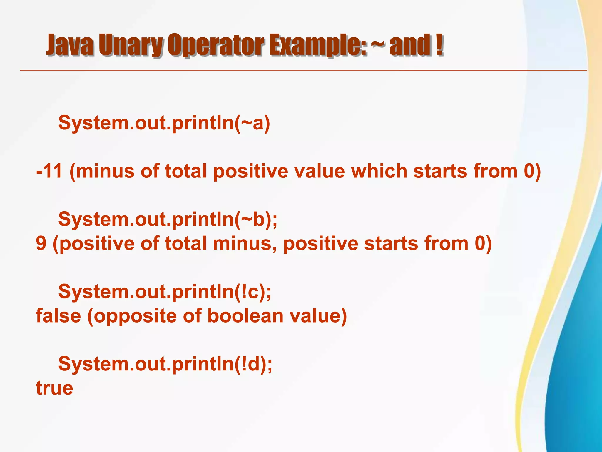 Java Unary Operator Example: ~ and !
System.out.println(~a)
-11 (minus of total positive value which starts from 0)
System.out.println(~b);
9 (positive of total minus, positive starts from 0)
System.out.println(!c);
false (opposite of boolean value)
System.out.println(!d);
true
 