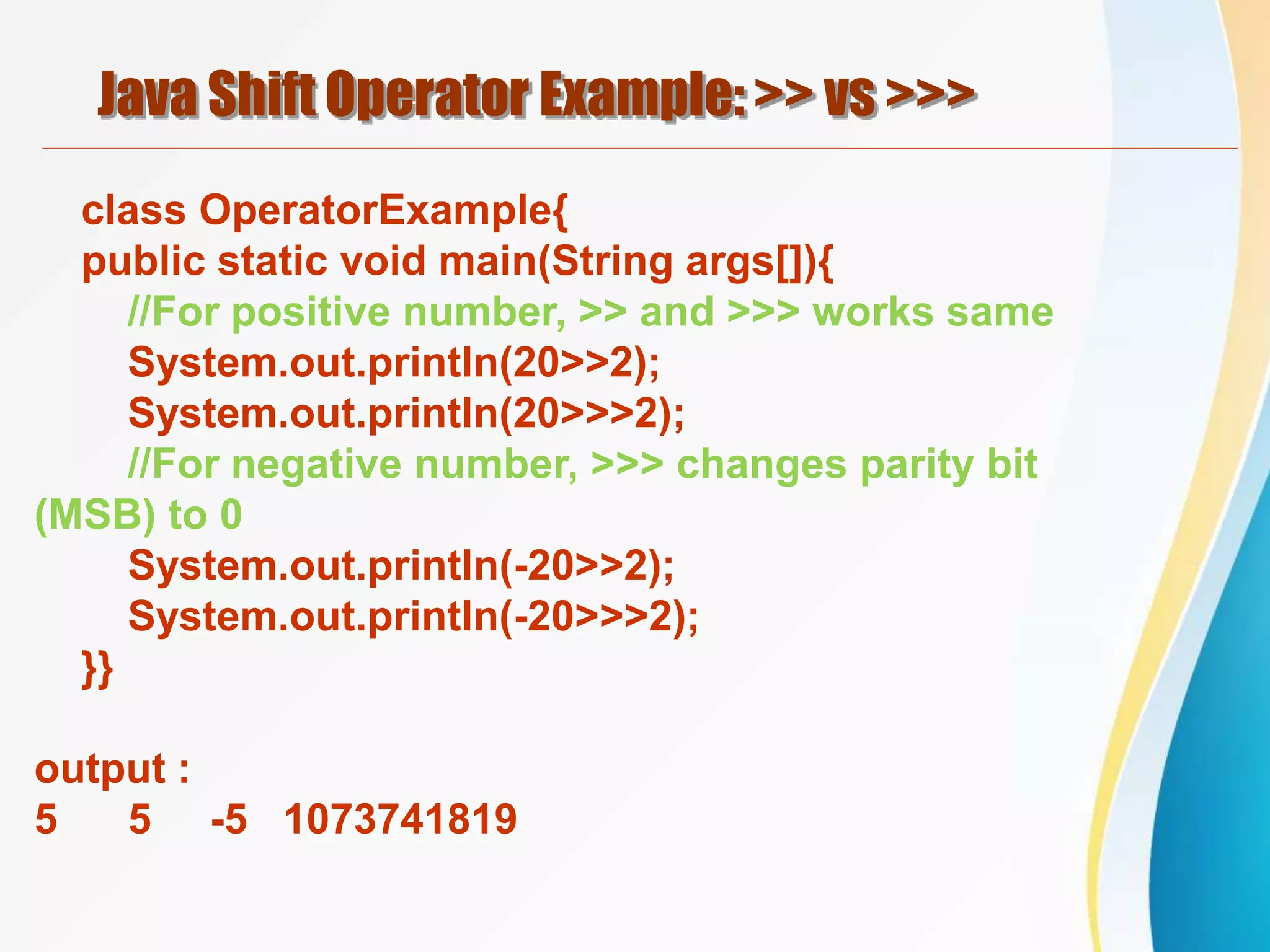 Java Shift Operator Example: >> vs >>>
class OperatorExample{
public static void main(String args[]){
//For positive number, >> and >>> works same
System.out.println(20>>2);
System.out.println(20>>>2);
//For negative number, >>> changes parity bit
(MSB) to 0
System.out.println(-20>>2);
System.out.println(-20>>>2);
}}
output :
5 5 -5 1073741819
 