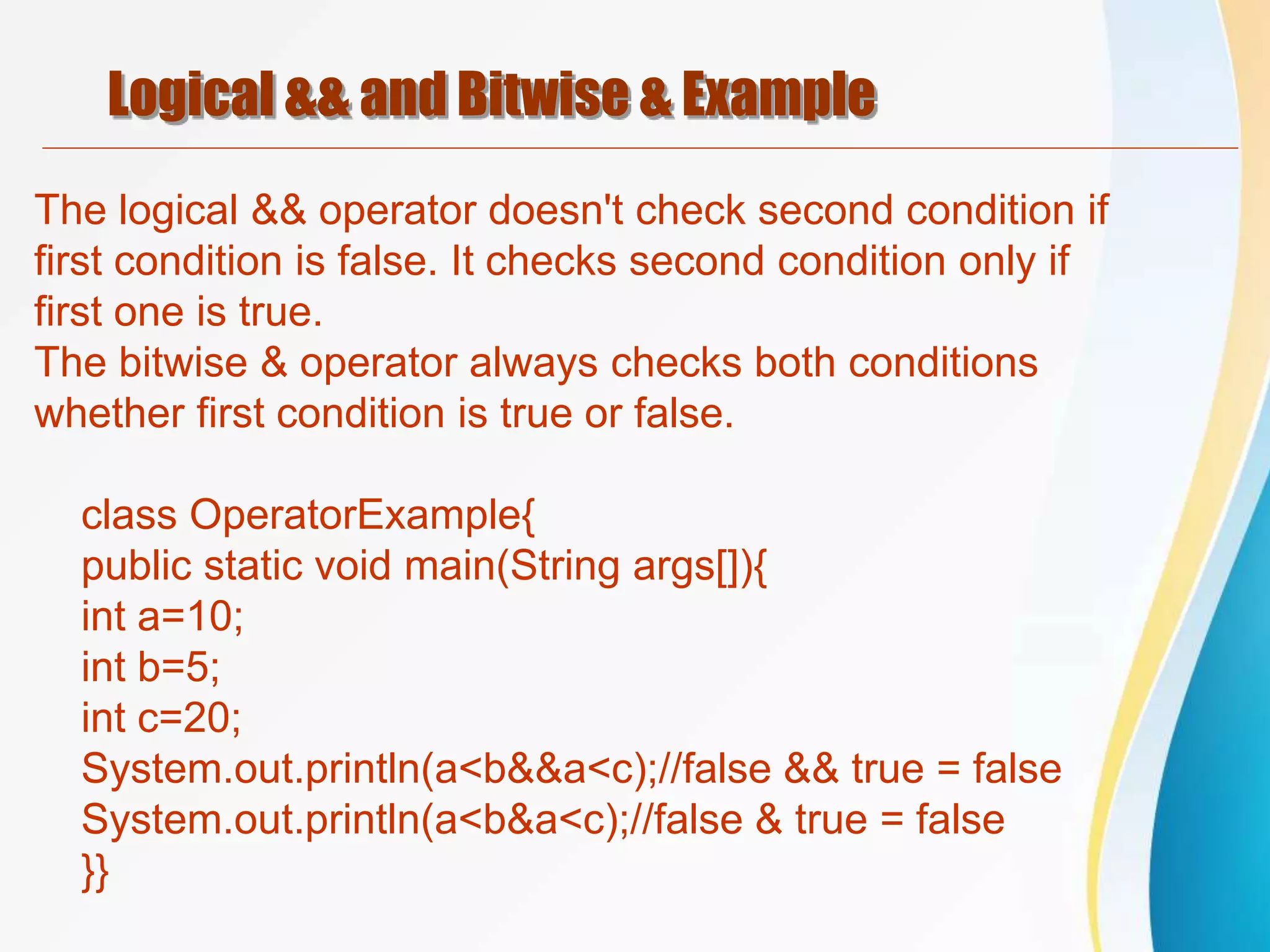 Logical && and Bitwise & Example
The logical && operator doesn't check second condition if
first condition is false. It checks second condition only if
first one is true.
The bitwise & operator always checks both conditions
whether first condition is true or false.
class OperatorExample{
public static void main(String args[]){
int a=10;
int b=5;
int c=20;
System.out.println(a<b&&a<c);//false && true = false
System.out.println(a<b&a<c);//false & true = false
}}
 