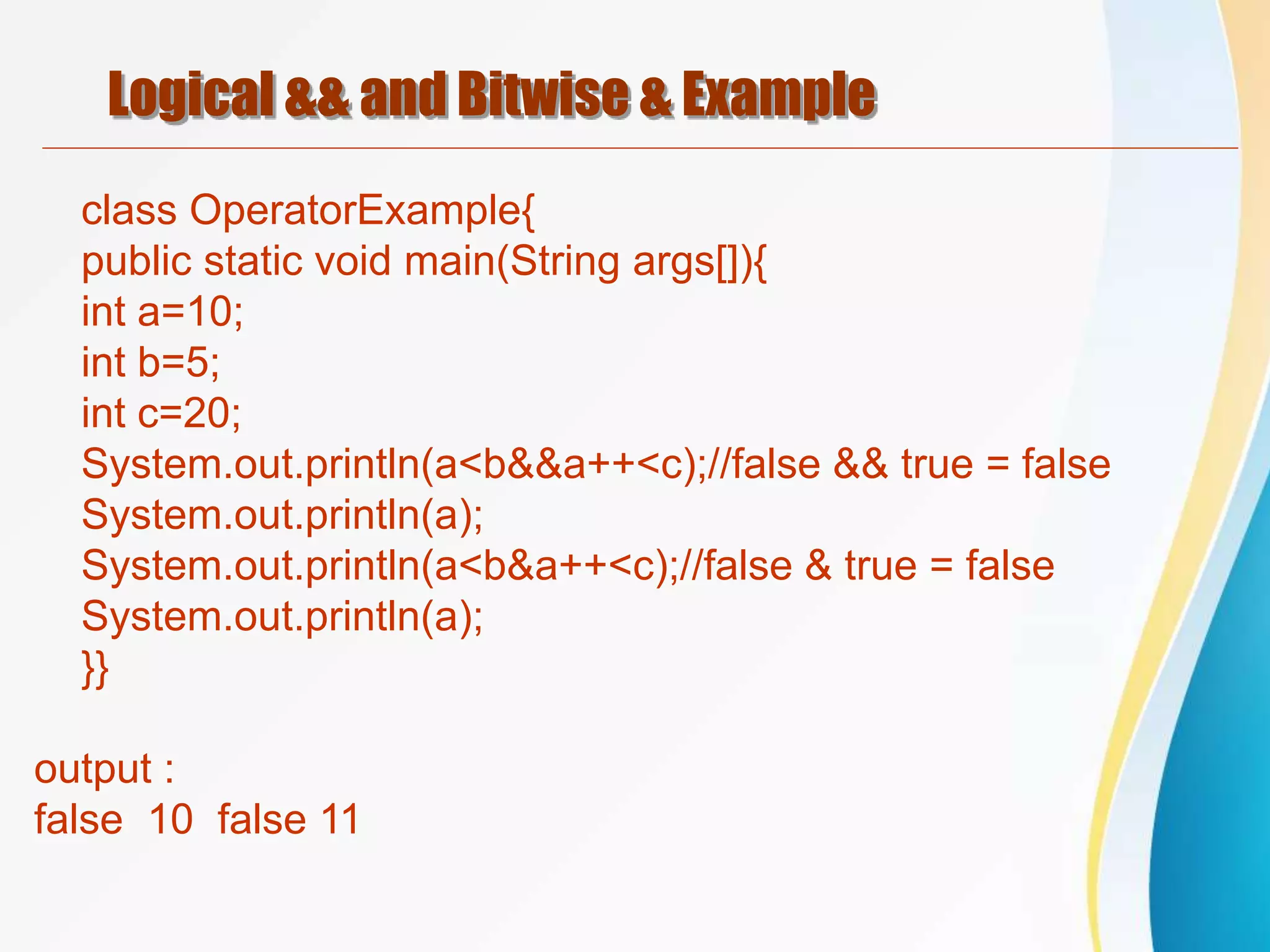 Logical && and Bitwise & Example
class OperatorExample{
public static void main(String args[]){
int a=10;
int b=5;
int c=20;
System.out.println(a<b&&a++<c);//false && true = false
System.out.println(a);
System.out.println(a<b&a++<c);//false & true = false
System.out.println(a);
}}
output :
false 10 false 11
 