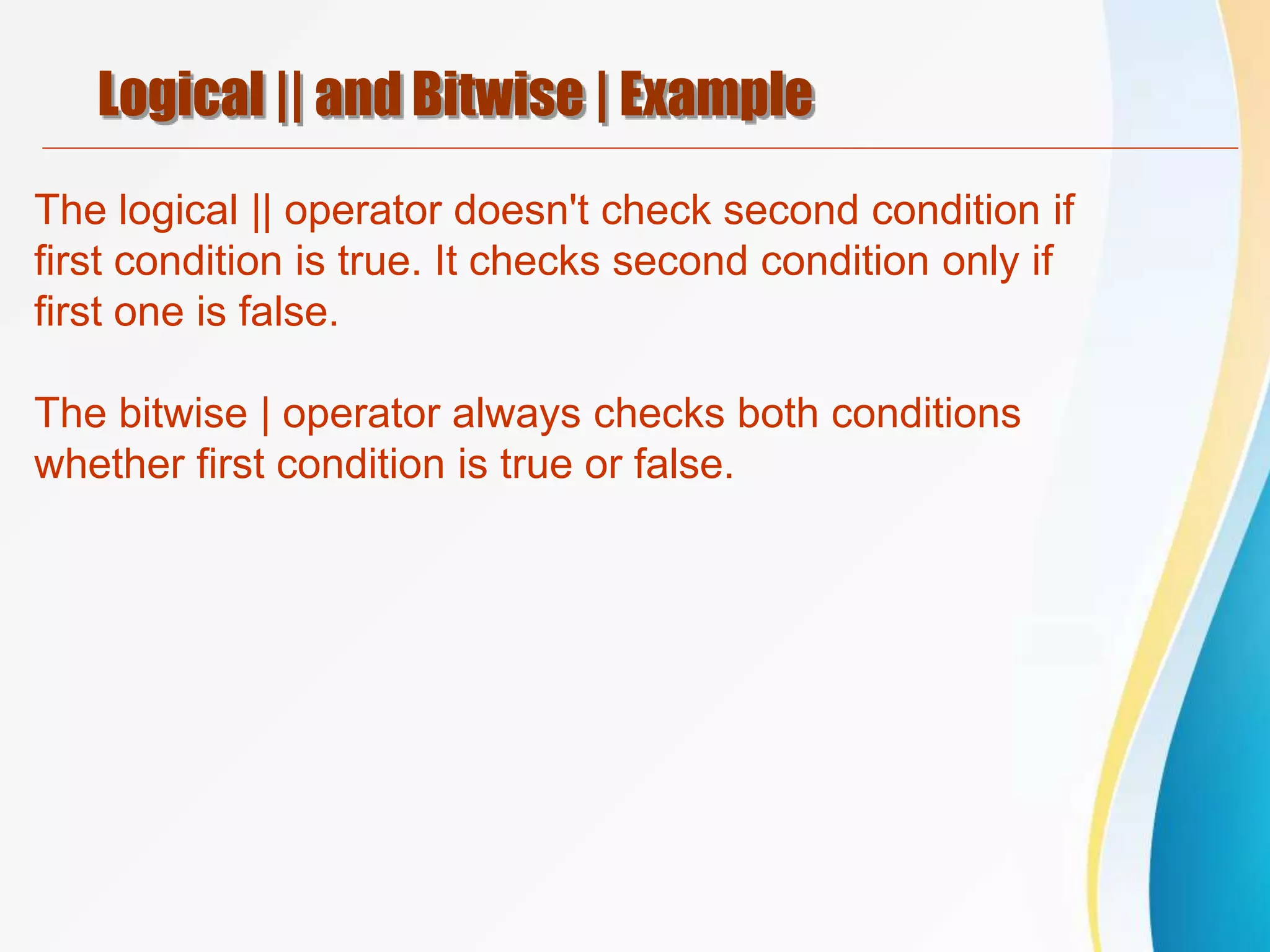 Logical || and Bitwise | Example
The logical || operator doesn't check second condition if
first condition is true. It checks second condition only if
first one is false.
The bitwise | operator always checks both conditions
whether first condition is true or false.
 