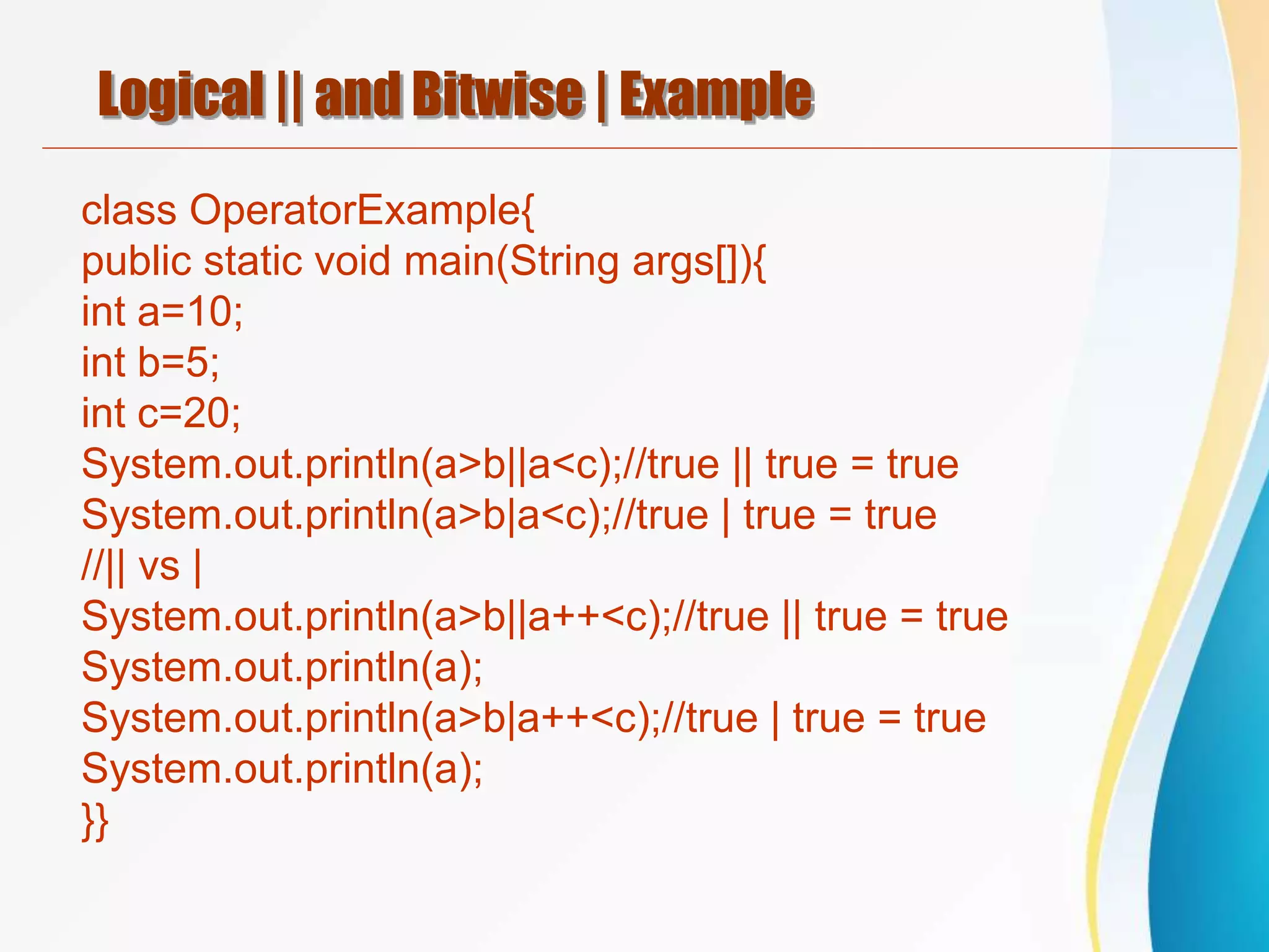 Logical || and Bitwise | Example
class OperatorExample{
public static void main(String args[]){
int a=10;
int b=5;
int c=20;
System.out.println(a>b||a<c);//true || true = true
System.out.println(a>b|a<c);//true | true = true
//|| vs |
System.out.println(a>b||a++<c);//true || true = true
System.out.println(a);
System.out.println(a>b|a++<c);//true | true = true
System.out.println(a);
}}
 