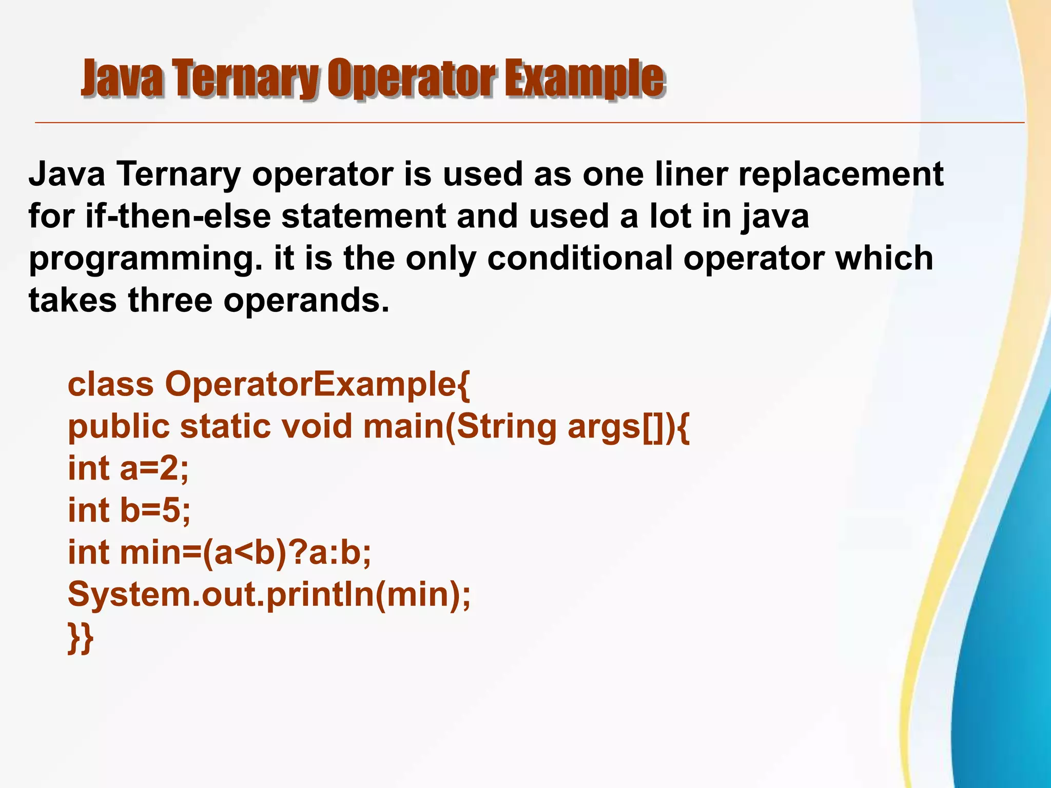 Java Ternary Operator Example
Java Ternary operator is used as one liner replacement
for if-then-else statement and used a lot in java
programming. it is the only conditional operator which
takes three operands.
class OperatorExample{
public static void main(String args[]){
int a=2;
int b=5;
int min=(a<b)?a:b;
System.out.println(min);
}}
 