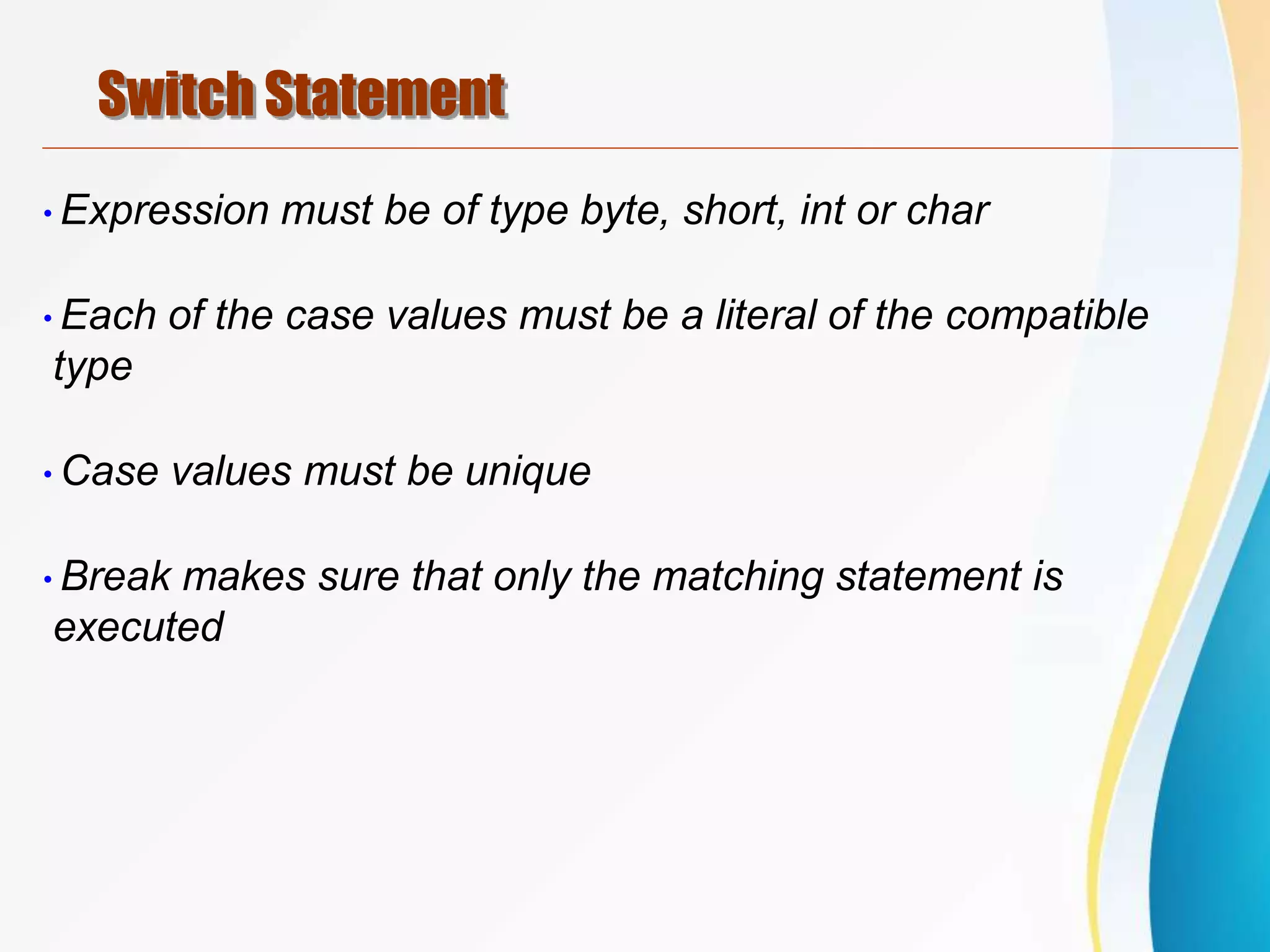 Switch Statement
•Expression must be of type byte, short, int or char
•Each of the case values must be a literal of the compatible
type
•Case values must be unique
•Break makes sure that only the matching statement is
executed
 