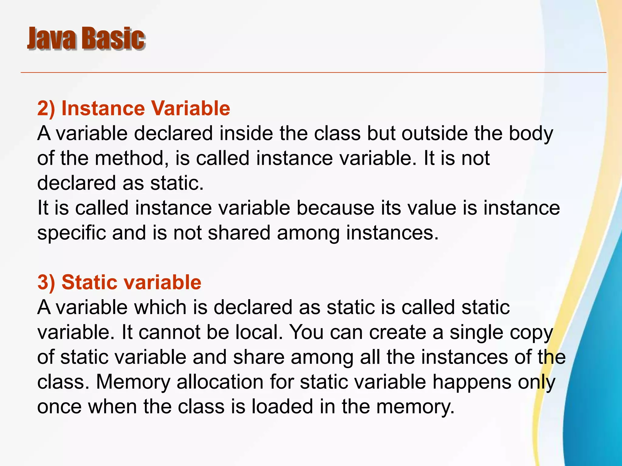 Java Basic
2) Instance Variable
A variable declared inside the class but outside the body
of the method, is called instance variable. It is not
declared as static.
It is called instance variable because its value is instance
specific and is not shared among instances.
3) Static variable
A variable which is declared as static is called static
variable. It cannot be local. You can create a single copy
of static variable and share among all the instances of the
class. Memory allocation for static variable happens only
once when the class is loaded in the memory.
 