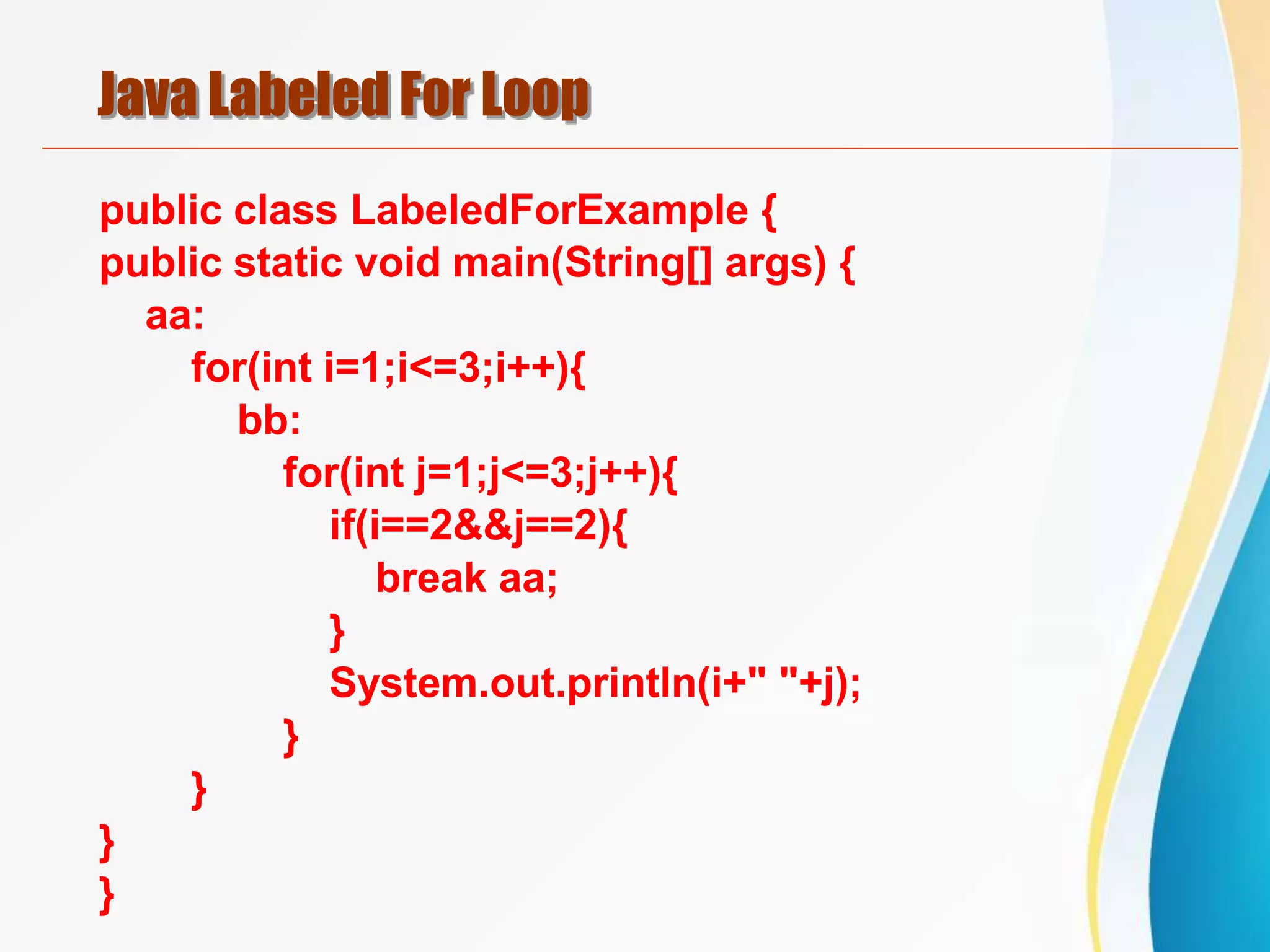 Java Labeled For Loop
public class LabeledForExample {
public static void main(String[] args) {
aa:
for(int i=1;i<=3;i++){
bb:
for(int j=1;j<=3;j++){
if(i==2&&j==2){
break aa;
}
System.out.println(i+" "+j);
}
}
}
}
 
