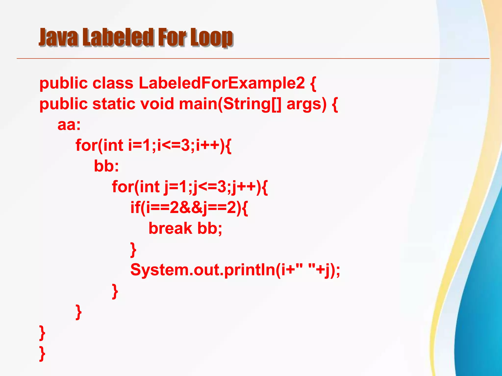 Java Labeled For Loop
public class LabeledForExample2 {
public static void main(String[] args) {
aa:
for(int i=1;i<=3;i++){
bb:
for(int j=1;j<=3;j++){
if(i==2&&j==2){
break bb;
}
System.out.println(i+" "+j);
}
}
}
}
 