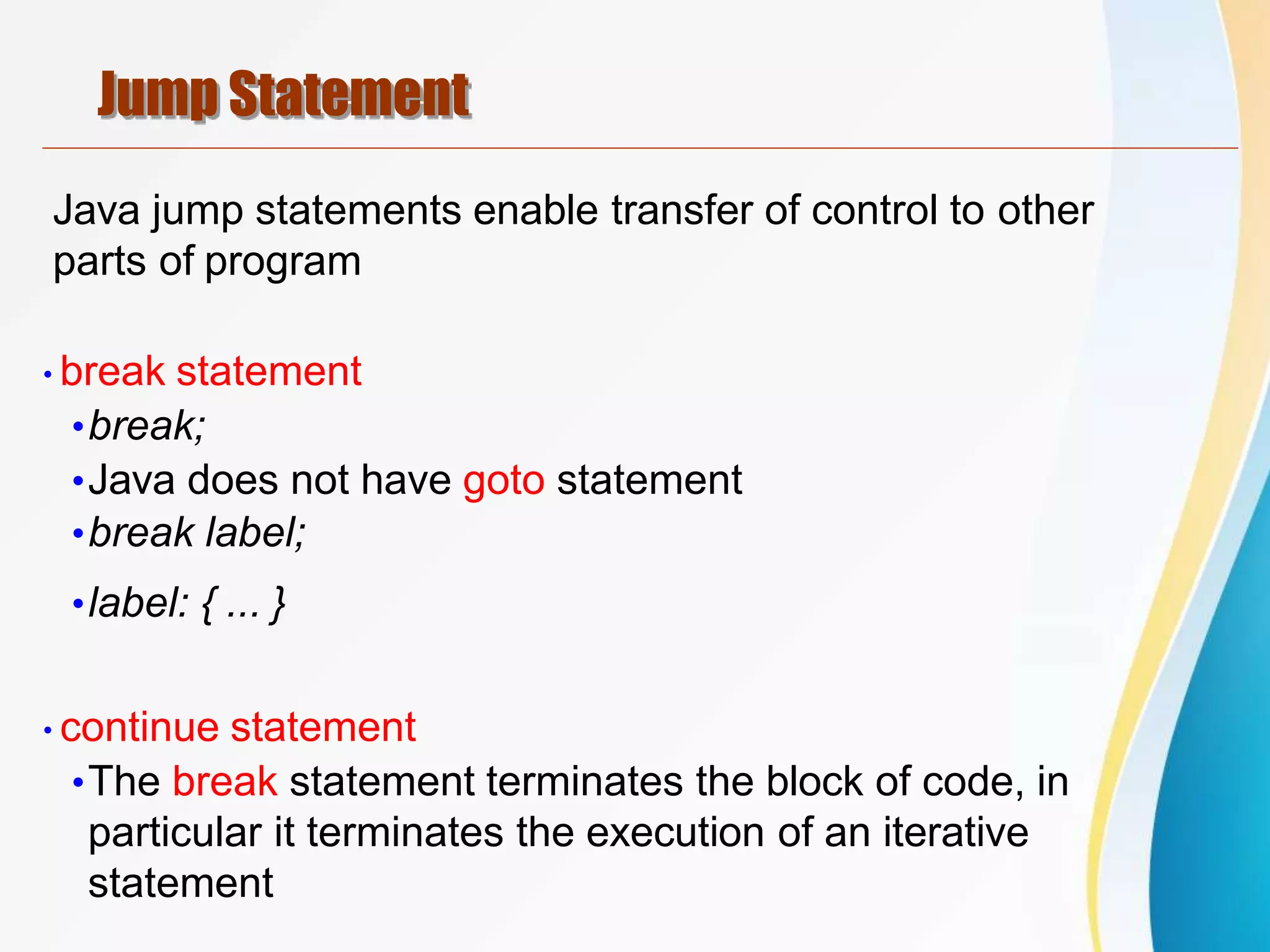 Jump Statement
Java jump statements enable transfer of control to other
parts of program
•break statement
•break;
•Java does not have goto statement
•break label;
•label: { ... }
•continue statement
•The break statement terminates the block of code, in
particular it terminates the execution of an iterative
statement
 