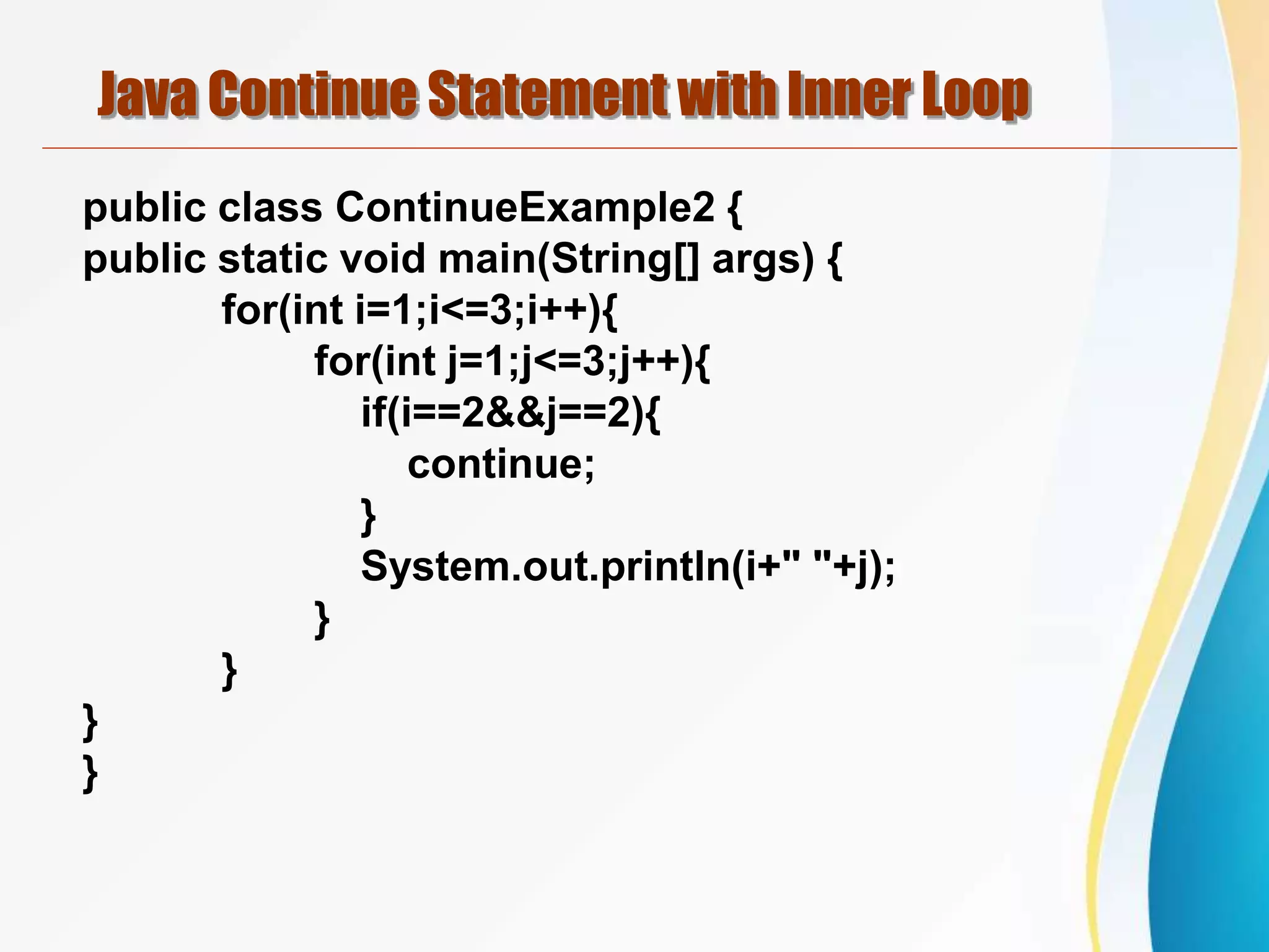 Java Continue Statement with Inner Loop
public class ContinueExample2 {
public static void main(String[] args) {
for(int i=1;i<=3;i++){
for(int j=1;j<=3;j++){
if(i==2&&j==2){
continue;
}
System.out.println(i+" "+j);
}
}
}
}
 