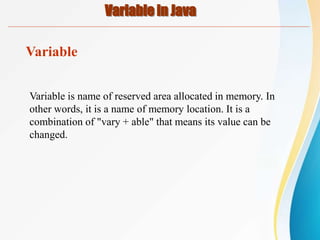 Variable in Java
Variable
Variable is name of reserved area allocated in memory. In
other words, it is a name of memory location. It is a
combination of "vary + able" that means its value can be
changed.
 