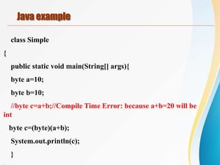 class Simple
{
public static void main(String[] args){
byte a=10;
byte b=10;
//byte c=a+b;//Compile Time Error: because a+b=20 will be
int
byte c=(byte)(a+b);
System.out.println(c);
}
Java example
 