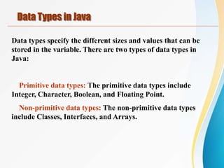 Data types specify the different sizes and values that can be
stored in the variable. There are two types of data types in
Java:
Primitive data types: The primitive data types include
Integer, Character, Boolean, and Floating Point.
Non-primitive data types: The non-primitive data types
include Classes, Interfaces, and Arrays.
Data Types in Java
 