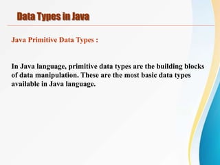 Java Primitive Data Types :
In Java language, primitive data types are the building blocks
of data manipulation. These are the most basic data types
available in Java language.
Data Types in Java
 
