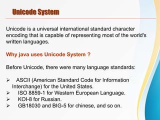 Unicode System
Unicode is a universal international standard character
encoding that is capable of representing most of the world's
written languages.
Why java uses Unicode System ?
Before Unicode, there were many language standards:
 ASCII (American Standard Code for Information
Interchange) for the United States.
 ISO 8859-1 for Western European Language.
 KOI-8 for Russian.
 GB18030 and BIG-5 for chinese, and so on.
 