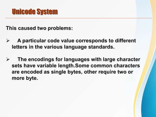 Unicode System
This caused two problems:
 A particular code value corresponds to different
letters in the various language standards.
 The encodings for languages with large character
sets have variable length.Some common characters
are encoded as single bytes, other require two or
more byte.
 
