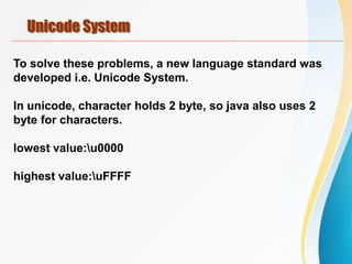 Unicode System
To solve these problems, a new language standard was
developed i.e. Unicode System.
In unicode, character holds 2 byte, so java also uses 2
byte for characters.
lowest value:u0000
highest value:uFFFF
 