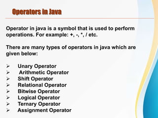 Operators in Java
Operator in java is a symbol that is used to perform
operations. For example: +, -, *, / etc.
There are many types of operators in java which are
given below:
 Unary Operator
 Arithmetic Operator
 Shift Operator
 Relational Operator
 Bitwise Operator
 Logical Operator
 Ternary Operator
 Assignment Operator
 