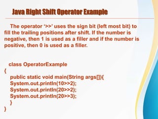 Java Right Shift Operator Example
The operator ‘>>’ uses the sign bit (left most bit) to
fill the trailing positions after shift. If the number is
negative, then 1 is used as a filler and if the number is
positive, then 0 is used as a filler.
class OperatorExample
{
public static void main(String args[]){
System.out.println(10>>2);
System.out.println(20>>2);
System.out.println(20>>3);
}
}
 