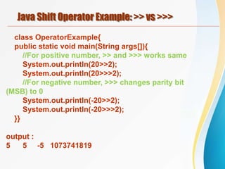 Java Shift Operator Example: >> vs >>>
class OperatorExample{
public static void main(String args[]){
//For positive number, >> and >>> works same
System.out.println(20>>2);
System.out.println(20>>>2);
//For negative number, >>> changes parity bit
(MSB) to 0
System.out.println(-20>>2);
System.out.println(-20>>>2);
}}
output :
5 5 -5 1073741819
 