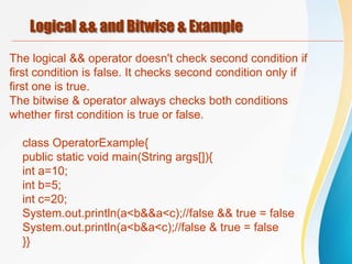 Logical && and Bitwise & Example
The logical && operator doesn't check second condition if
first condition is false. It checks second condition only if
first one is true.
The bitwise & operator always checks both conditions
whether first condition is true or false.
class OperatorExample{
public static void main(String args[]){
int a=10;
int b=5;
int c=20;
System.out.println(a<b&&a<c);//false && true = false
System.out.println(a<b&a<c);//false & true = false
}}
 