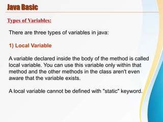 Java Basic
Types of Variables:
There are three types of variables in java:
1) Local Variable
A variable declared inside the body of the method is called
local variable. You can use this variable only within that
method and the other methods in the class aren't even
aware that the variable exists.
A local variable cannot be defined with "static" keyword.
 