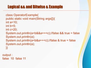 Logical && and Bitwise & Example
class OperatorExample{
public static void main(String args[]){
int a=10;
int b=5;
int c=20;
System.out.println(a<b&&a++<c);//false && true = false
System.out.println(a);
System.out.println(a<b&a++<c);//false & true = false
System.out.println(a);
}}
output :
false 10 false 11
 