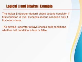 Logical || and Bitwise | Example
The logical || operator doesn't check second condition if
first condition is true. It checks second condition only if
first one is false.
The bitwise | operator always checks both conditions
whether first condition is true or false.
 