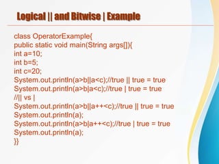Logical || and Bitwise | Example
class OperatorExample{
public static void main(String args[]){
int a=10;
int b=5;
int c=20;
System.out.println(a>b||a<c);//true || true = true
System.out.println(a>b|a<c);//true | true = true
//|| vs |
System.out.println(a>b||a++<c);//true || true = true
System.out.println(a);
System.out.println(a>b|a++<c);//true | true = true
System.out.println(a);
}}
 