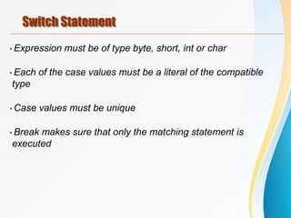 Switch Statement
•Expression must be of type byte, short, int or char
•Each of the case values must be a literal of the compatible
type
•Case values must be unique
•Break makes sure that only the matching statement is
executed
 