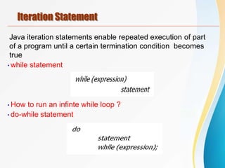Iteration Statement
Java iteration statements enable repeated execution of part
of a program until a certain termination condition becomes
true
•while statement
•How to run an infinte while loop ?
•do-while statement
 