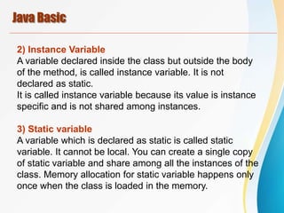 Java Basic
2) Instance Variable
A variable declared inside the class but outside the body
of the method, is called instance variable. It is not
declared as static.
It is called instance variable because its value is instance
specific and is not shared among instances.
3) Static variable
A variable which is declared as static is called static
variable. It cannot be local. You can create a single copy
of static variable and share among all the instances of the
class. Memory allocation for static variable happens only
once when the class is loaded in the memory.
 
