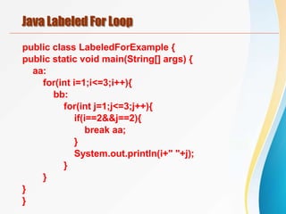 Java Labeled For Loop
public class LabeledForExample {
public static void main(String[] args) {
aa:
for(int i=1;i<=3;i++){
bb:
for(int j=1;j<=3;j++){
if(i==2&&j==2){
break aa;
}
System.out.println(i+" "+j);
}
}
}
}
 