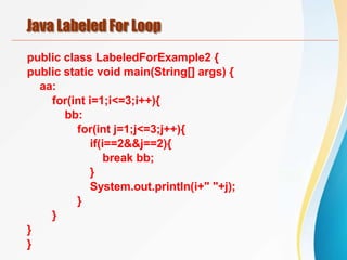 Java Labeled For Loop
public class LabeledForExample2 {
public static void main(String[] args) {
aa:
for(int i=1;i<=3;i++){
bb:
for(int j=1;j<=3;j++){
if(i==2&&j==2){
break bb;
}
System.out.println(i+" "+j);
}
}
}
}
 