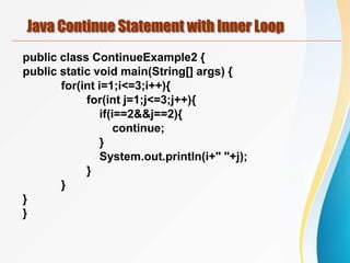 Java Continue Statement with Inner Loop
public class ContinueExample2 {
public static void main(String[] args) {
for(int i=1;i<=3;i++){
for(int j=1;j<=3;j++){
if(i==2&&j==2){
continue;
}
System.out.println(i+" "+j);
}
}
}
}
 