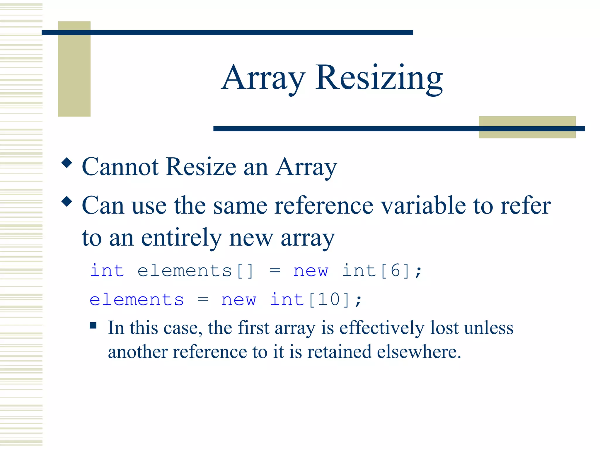 Array Resizing
 Cannot Resize an Array
 Can use the same reference variable to refer
to an entirely new array
int elements[] = new int[6];
elements = new int[10];
 In this case, the first array is effectively lost unless
another reference to it is retained elsewhere.
 