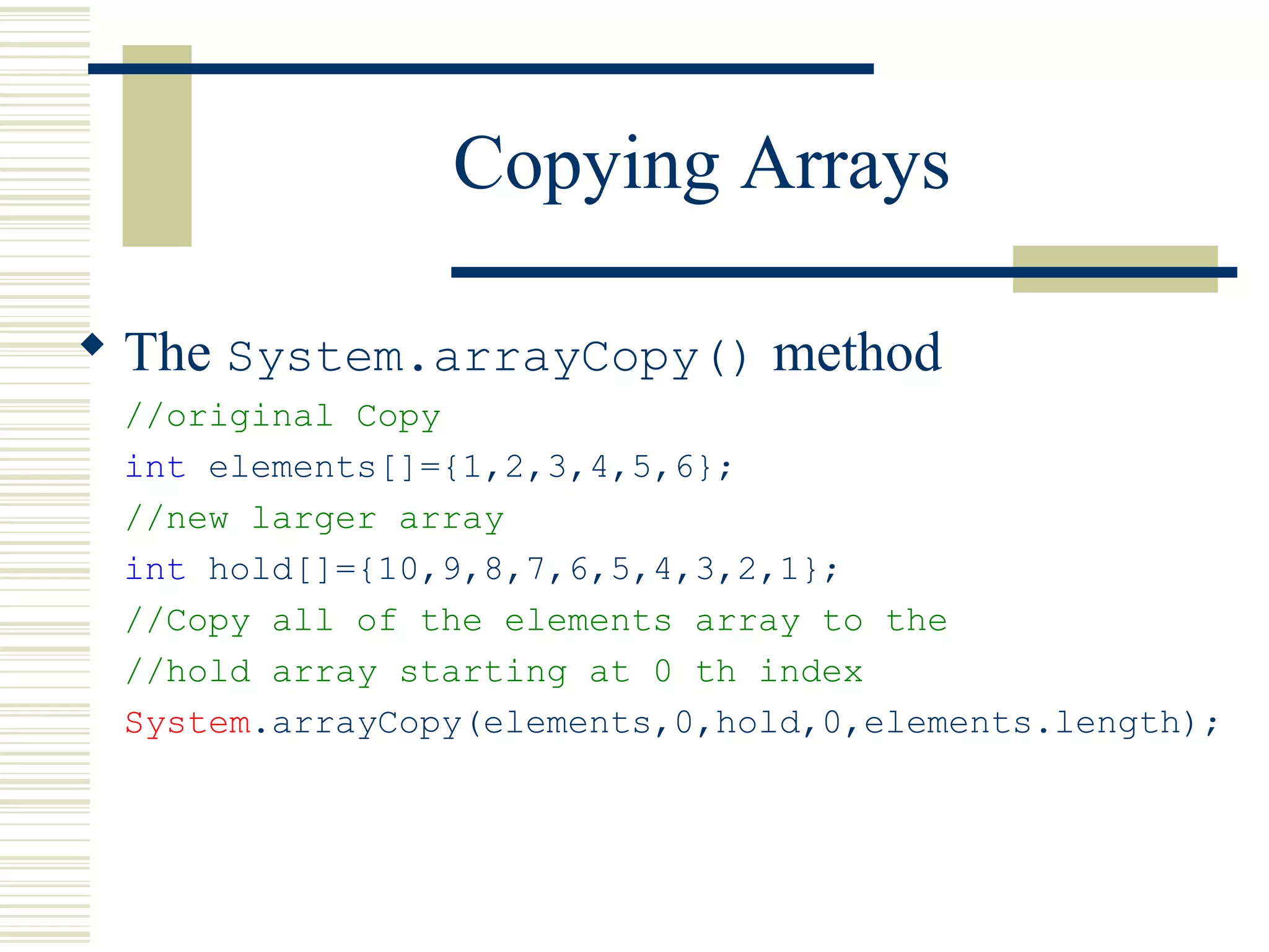 Copying Arrays
 The System.arrayCopy() method
//original Copy
int elements[]={1,2,3,4,5,6};
//new larger array
int hold[]={10,9,8,7,6,5,4,3,2,1};
//Copy all of the elements array to the
//hold array starting at 0 th index
System.arrayCopy(elements,0,hold,0,elements.length);
 