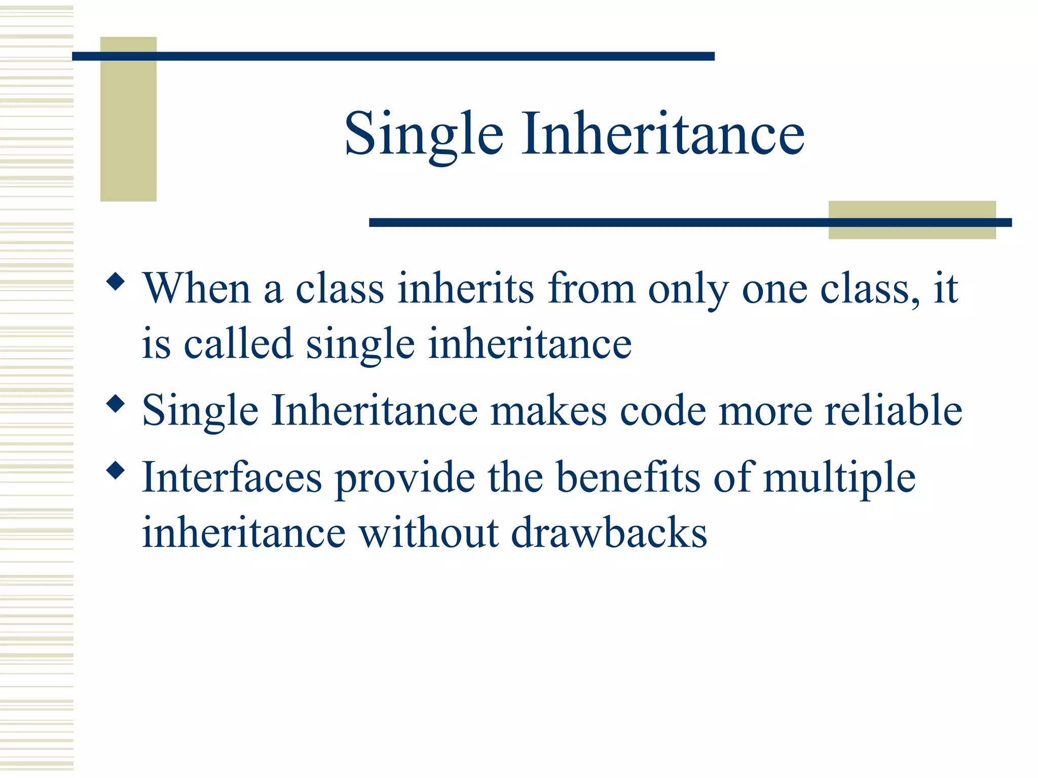 Single Inheritance
 When a class inherits from only one class, it
is called single inheritance
 Single Inheritance makes code more reliable
 Interfaces provide the benefits of multiple
inheritance without drawbacks
 