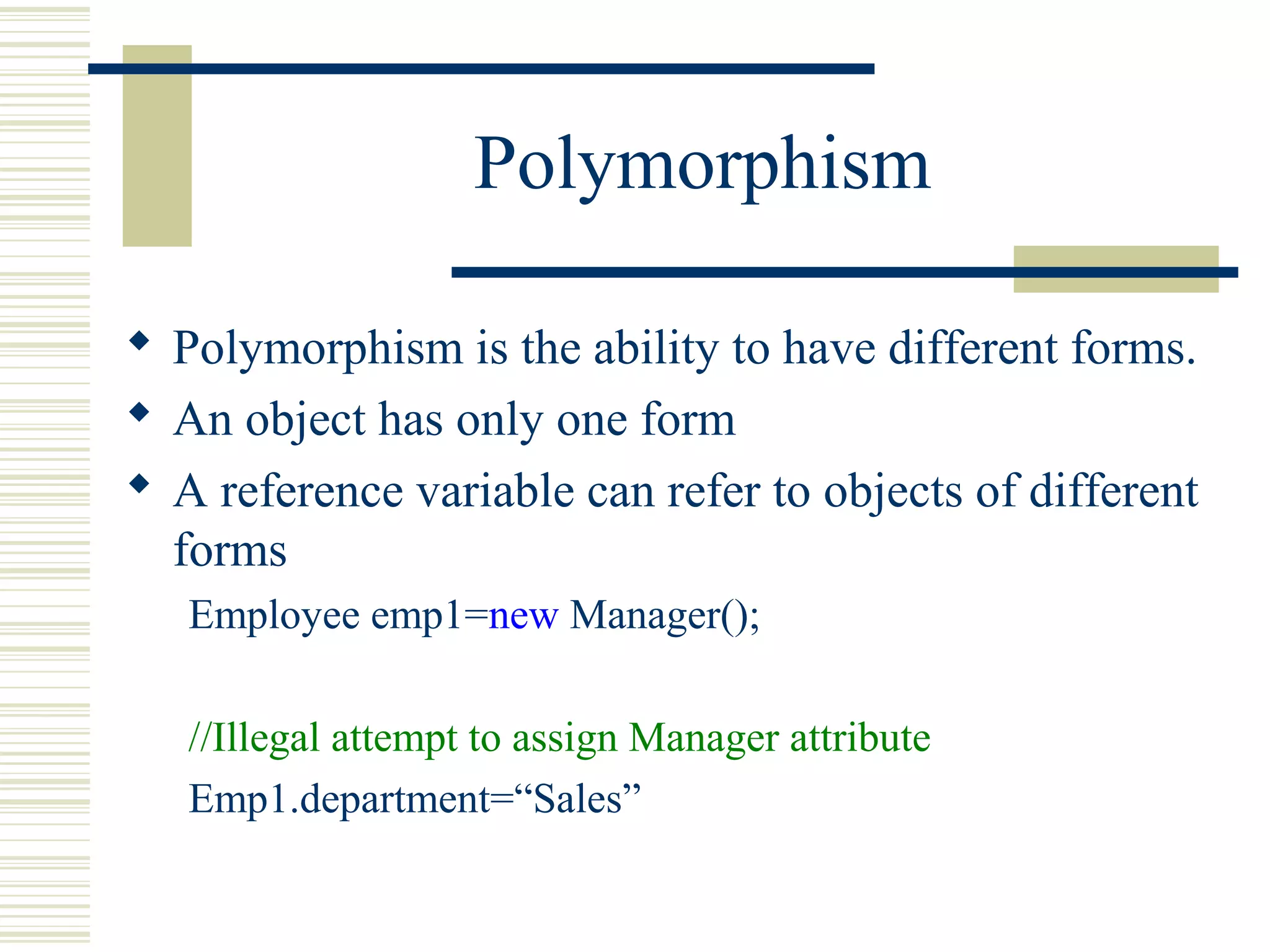 Polymorphism
 Polymorphism is the ability to have different forms.
 An object has only one form
 A reference variable can refer to objects of different
forms
Employee emp1=new Manager();
//Illegal attempt to assign Manager attribute
Emp1.department=“Sales”
 
