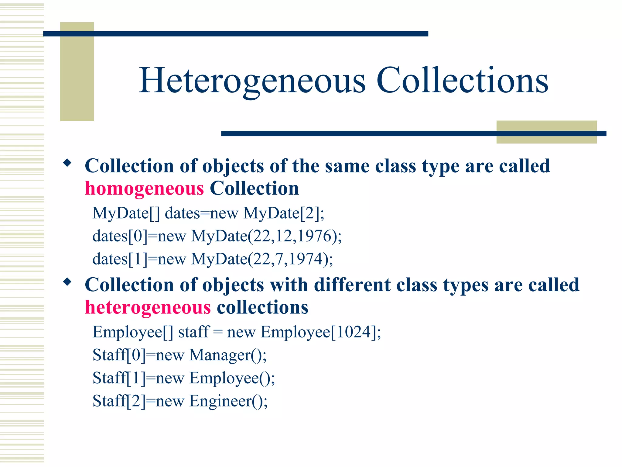 Heterogeneous Collections
 Collection of objects of the same class type are called
homogeneous Collection
MyDate[] dates=new MyDate[2];
dates[0]=new MyDate(22,12,1976);
dates[1]=new MyDate(22,7,1974);
 Collection of objects with different class types are called
heterogeneous collections
Employee[] staff = new Employee[1024];
Staff[0]=new Manager();
Staff[1]=new Employee();
Staff[2]=new Engineer();
 