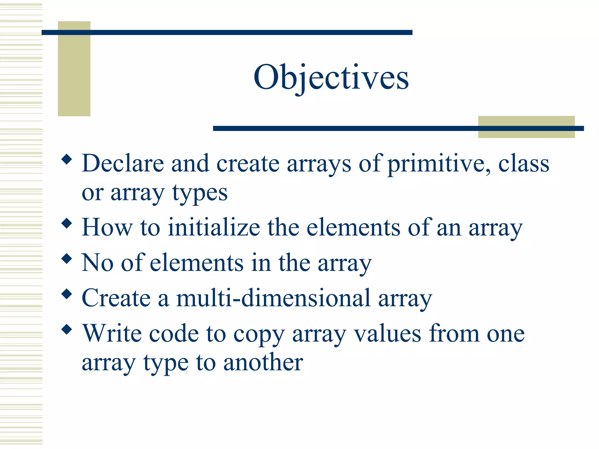 Objectives
 Declare and create arrays of primitive, class
or array types
 How to initialize the elements of an array
 No of elements in the array
 Create a multi-dimensional array
 Write code to copy array values from one
array type to another
 