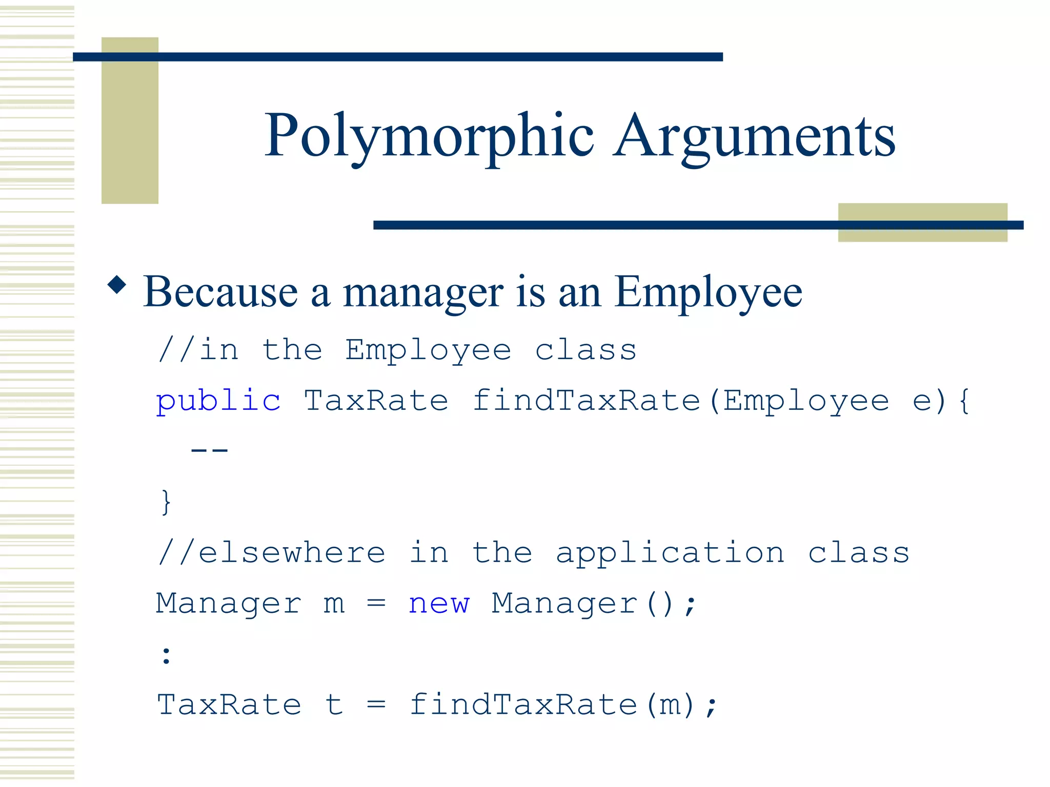 Polymorphic Arguments
 Because a manager is an Employee
//in the Employee class
public TaxRate findTaxRate(Employee e){
--
}
//elsewhere in the application class
Manager m = new Manager();
:
TaxRate t = findTaxRate(m);
 