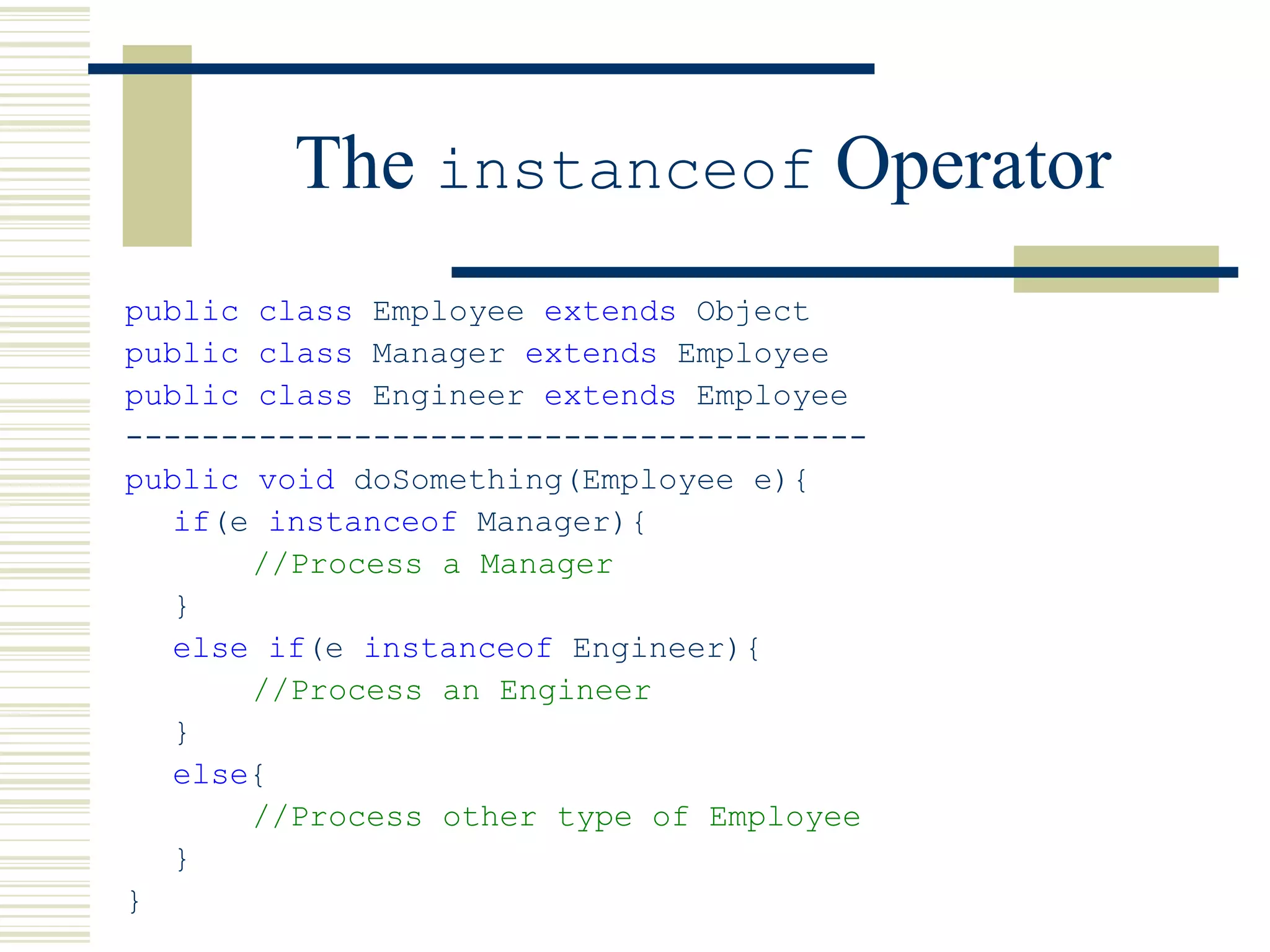 The instanceof Operator
public class Employee extends Object
public class Manager extends Employee
public class Engineer extends Employee
---------------------------------------
public void doSomething(Employee e){
if(e instanceof Manager){
//Process a Manager
}
else if(e instanceof Engineer){
//Process an Engineer
}
else{
//Process other type of Employee
}
}
 
