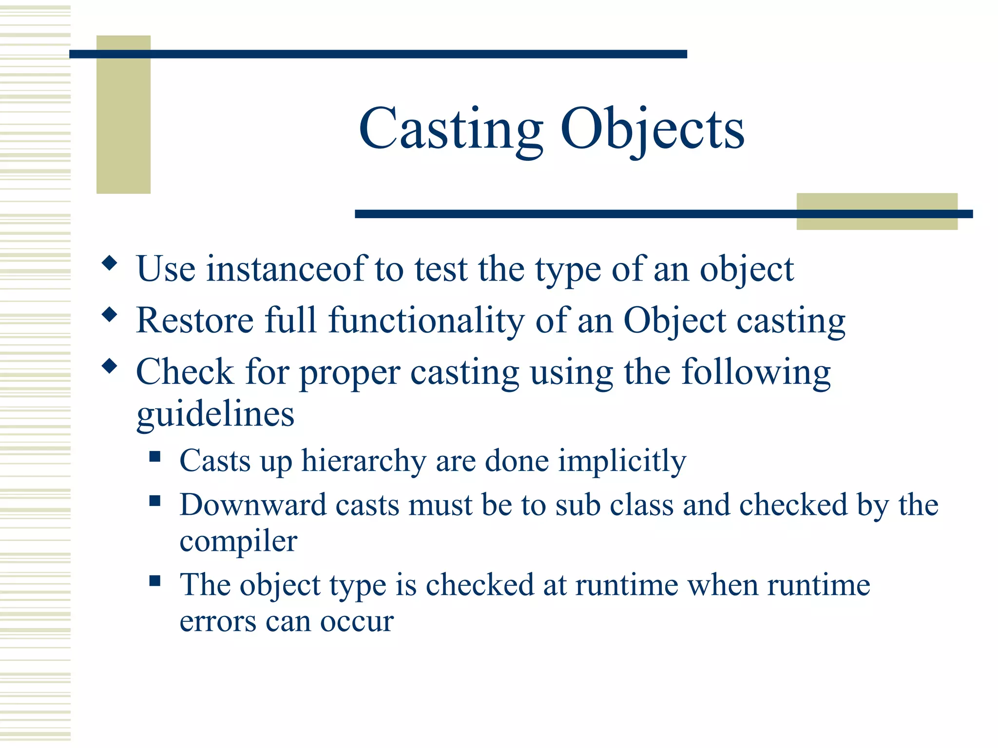Casting Objects
 Use instanceof to test the type of an object
 Restore full functionality of an Object casting
 Check for proper casting using the following
guidelines
 Casts up hierarchy are done implicitly
 Downward casts must be to sub class and checked by the
compiler
 The object type is checked at runtime when runtime
errors can occur
 