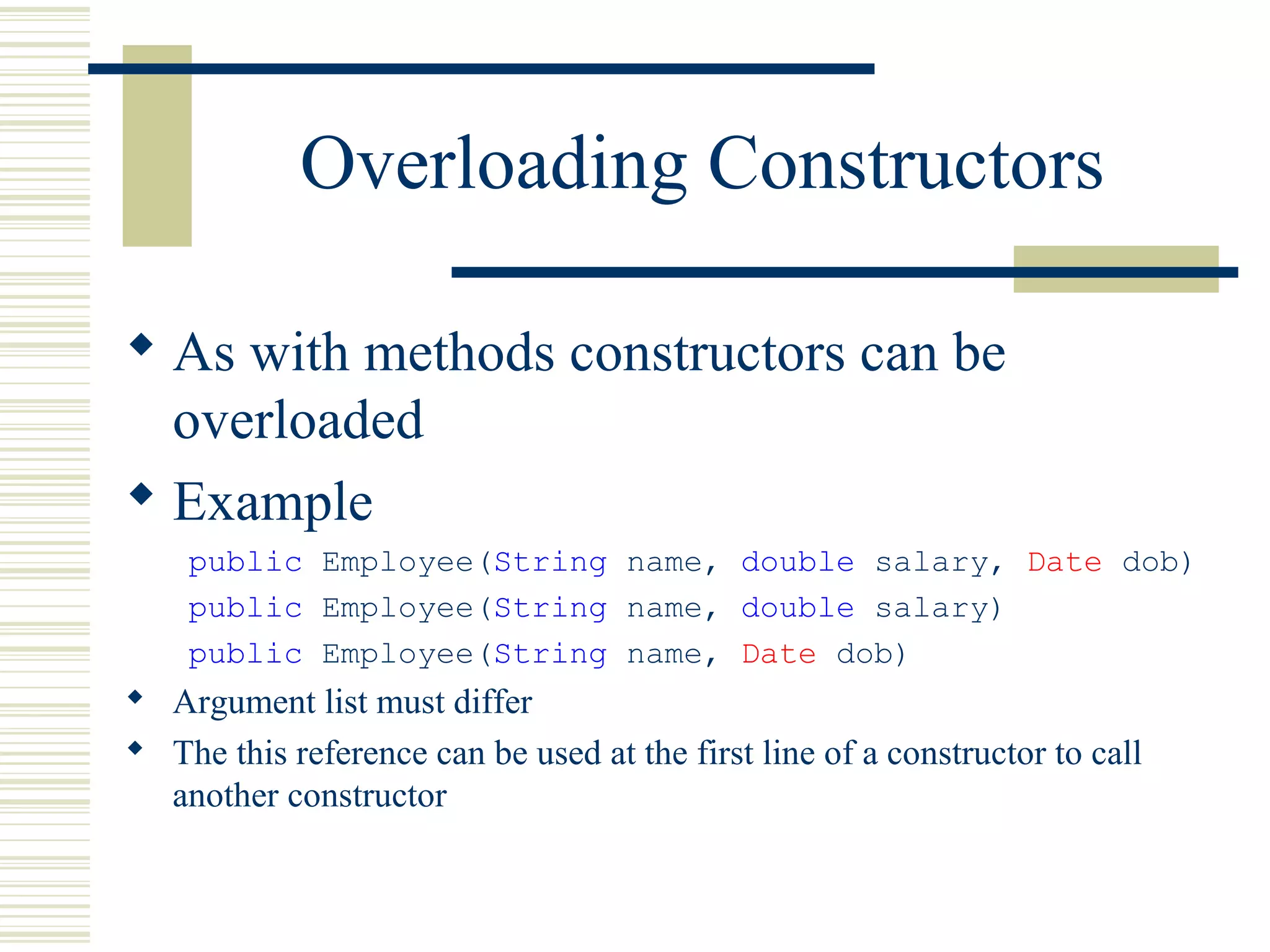 Overloading Constructors
 As with methods constructors can be
overloaded
 Example
public Employee(String name, double salary, Date dob)
public Employee(String name, double salary)
public Employee(String name, Date dob)
 Argument list must differ
 The this reference can be used at the first line of a constructor to call
another constructor
 