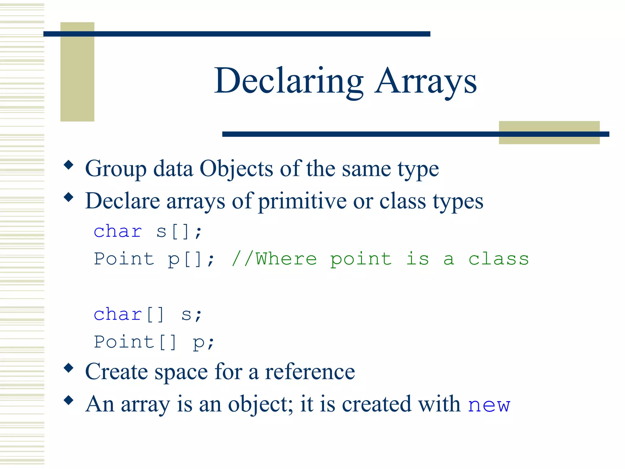 Declaring Arrays
 Group data Objects of the same type
 Declare arrays of primitive or class types
char s[];
Point p[]; //Where point is a class
char[] s;
Point[] p;
 Create space for a reference
 An array is an object; it is created with new
 