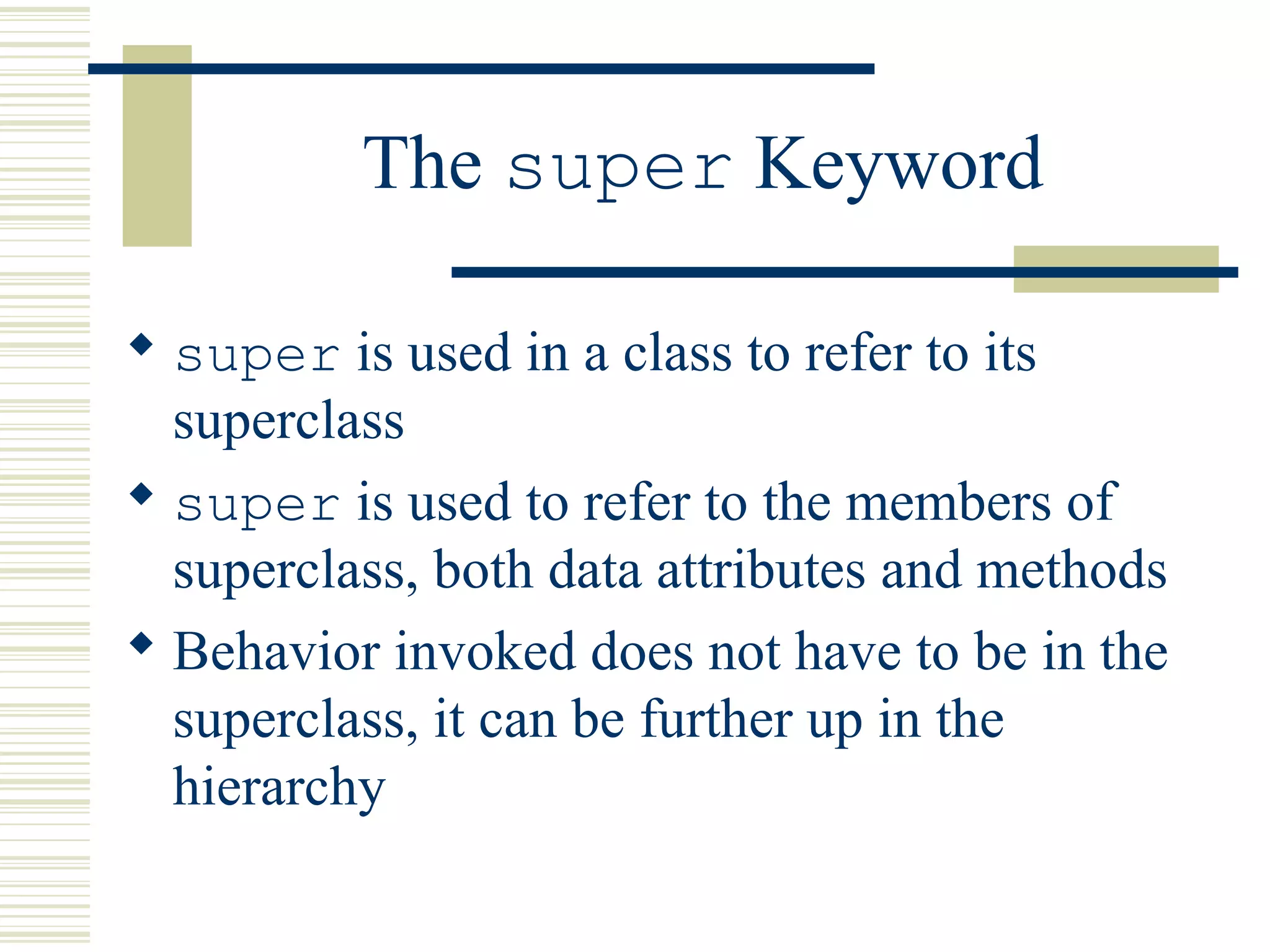 The super Keyword
 super is used in a class to refer to its
superclass
 super is used to refer to the members of
superclass, both data attributes and methods
 Behavior invoked does not have to be in the
superclass, it can be further up in the
hierarchy
 