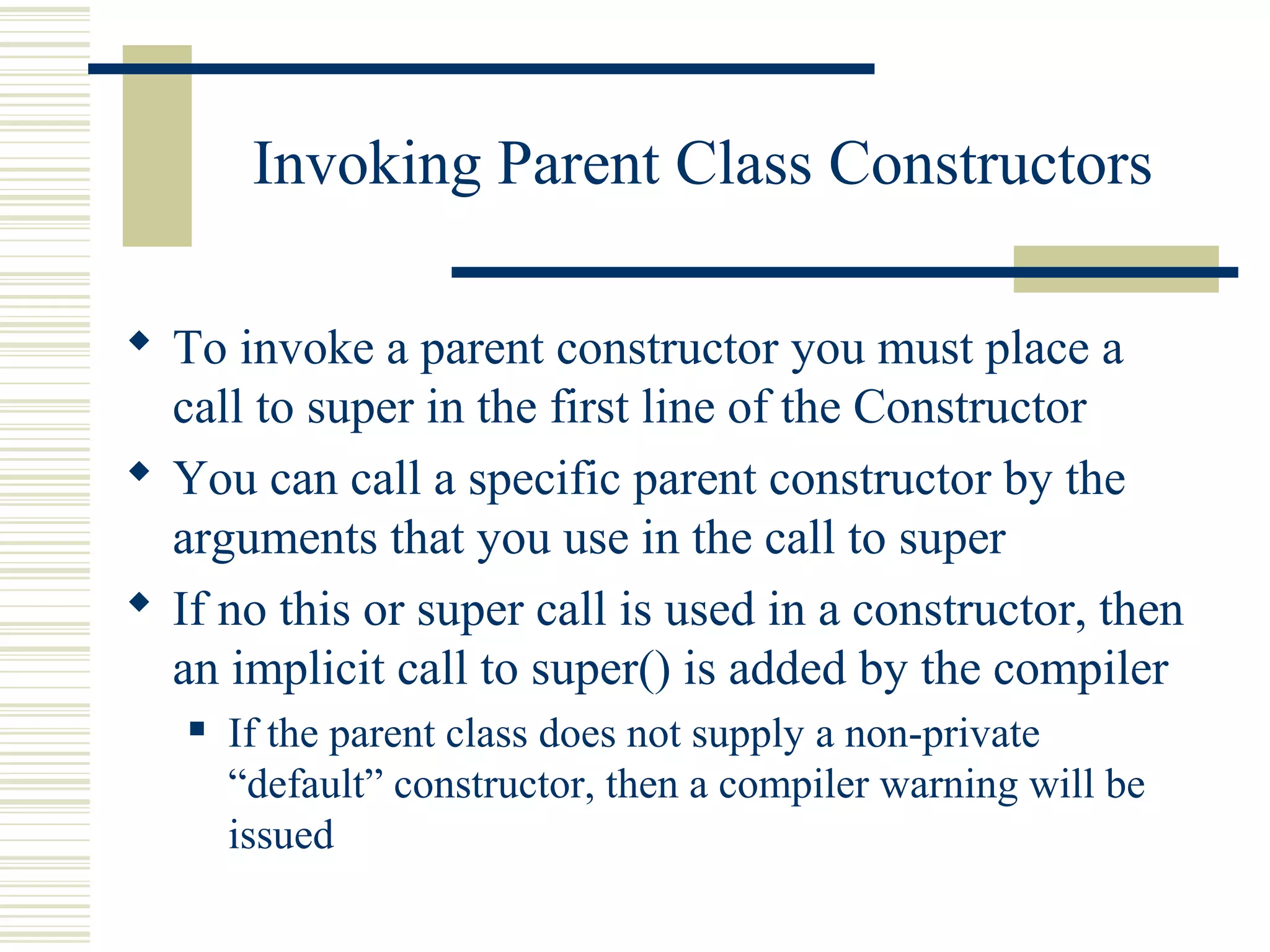 Invoking Parent Class Constructors
 To invoke a parent constructor you must place a
call to super in the first line of the Constructor
 You can call a specific parent constructor by the
arguments that you use in the call to super
 If no this or super call is used in a constructor, then
an implicit call to super() is added by the compiler
 If the parent class does not supply a non-private
“default” constructor, then a compiler warning will be
issued
 