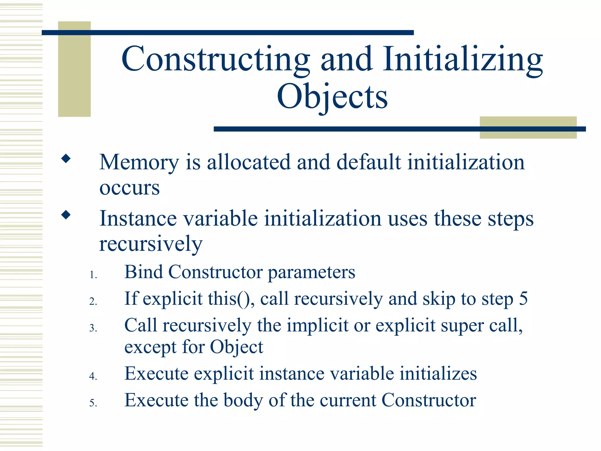 Constructing and Initializing
Objects
 Memory is allocated and default initialization
occurs
 Instance variable initialization uses these steps
recursively
1. Bind Constructor parameters
2. If explicit this(), call recursively and skip to step 5
3. Call recursively the implicit or explicit super call,
except for Object
4. Execute explicit instance variable initializes
5. Execute the body of the current Constructor
 