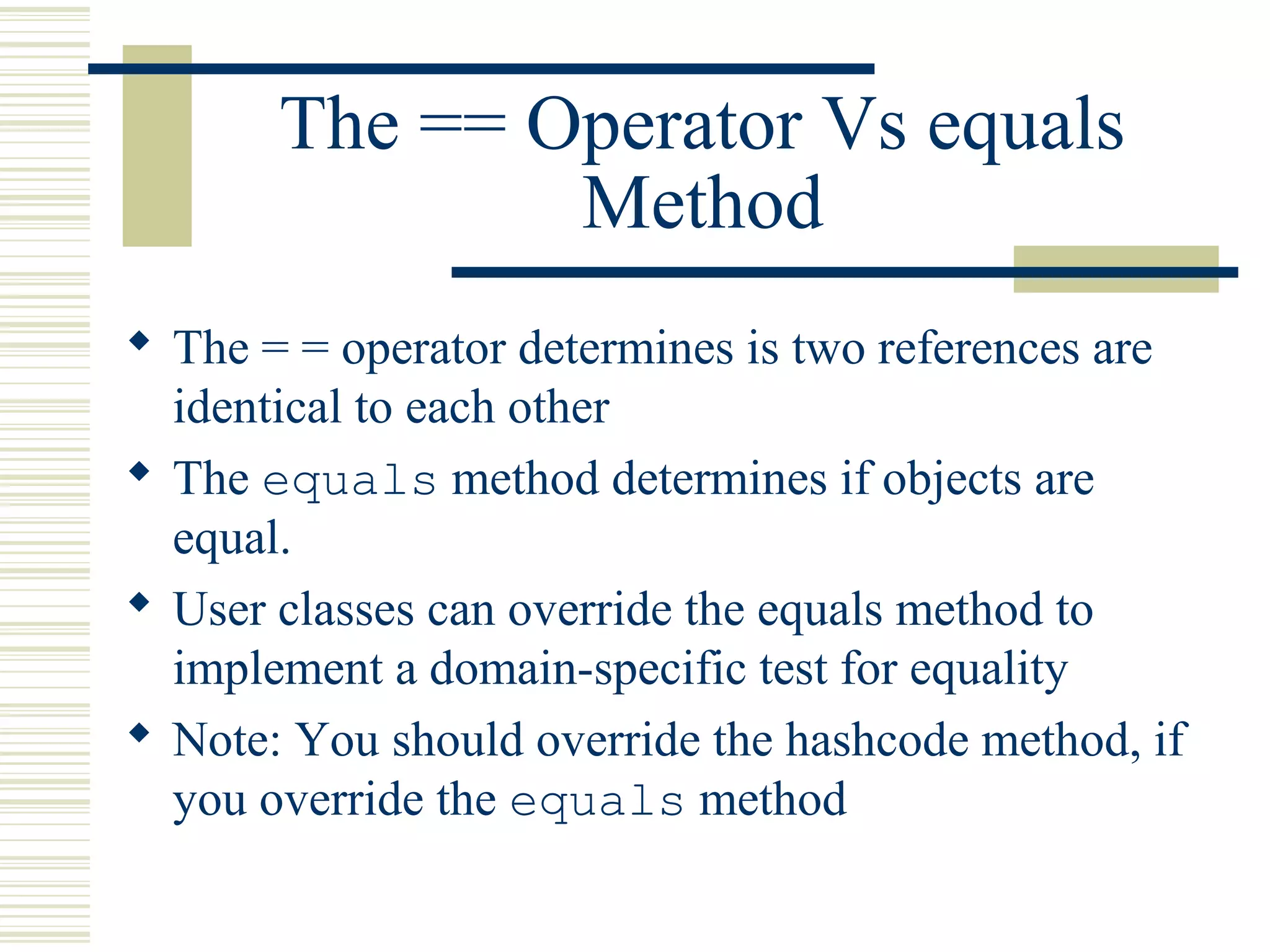 The == Operator Vs equals
Method
 The = = operator determines is two references are
identical to each other
 The equals method determines if objects are
equal.
 User classes can override the equals method to
implement a domain-specific test for equality
 Note: You should override the hashcode method, if
you override the equals method
 
